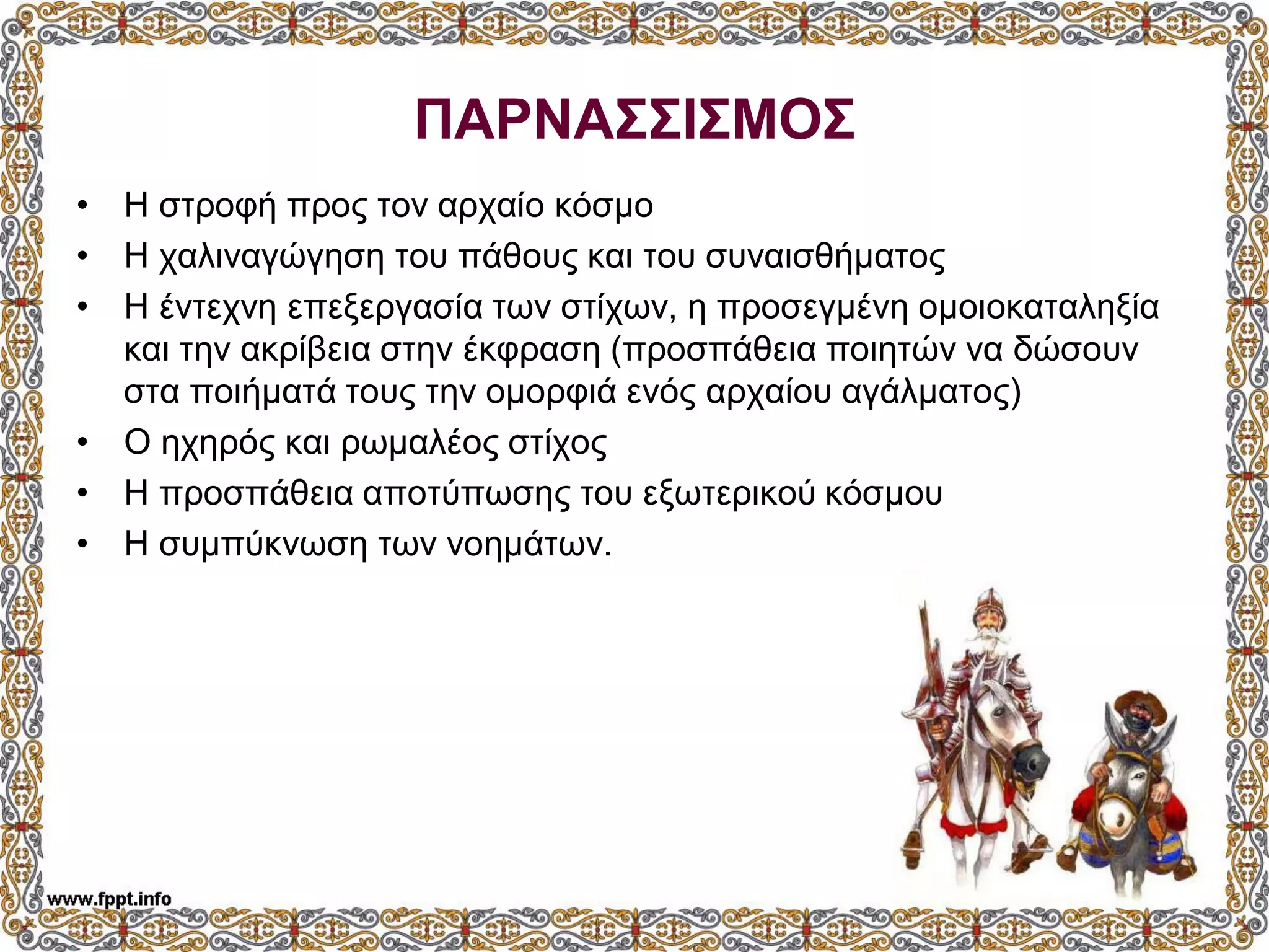 ΠΑΡΝΑΣΣΙΣΜΟΣ
• Η στροφή προς τον αρχαίο κόσμο
• Η χαλιναγώγηση του πάθους και του συναισθήματος
• Η έντεχνη επεξεργασία των στίχων, η προσεγμένη ομοιοκαταληξία
και την ακρίβεια στην έκφραση (προσπάθεια ποιητών να δώσουν
στα ποιήματά τους την ομορφιά ενός αρχαίου αγάλματος)
• Ο ηχηρός και ρωμαλέος στίχος
• Η προσπάθεια αποτύπωσης του εξωτερικού κόσμου
• Η συμπύκνωση των νοημάτων.
 