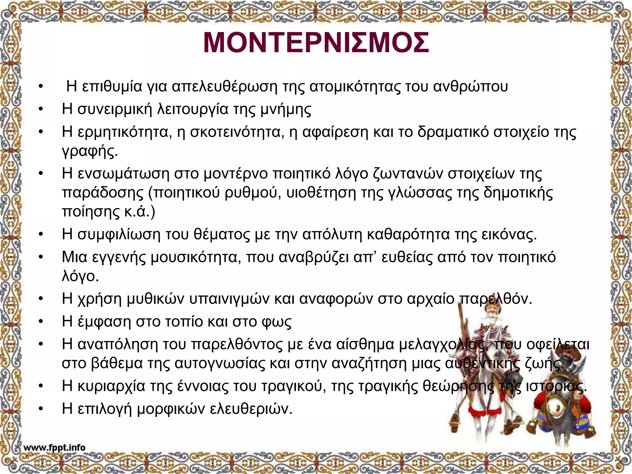 ΜΟΝΤΕΡΝΙΣΜΟΣ
• Η επιθυμία για απελευθέρωση της ατομικότητας του ανθρώπου
• Η συνειρμική λειτουργία της μνήμης
• Η ερμητικότητα, η σκοτεινότητα, η αφαίρεση και το δραματικό στοιχείο της
γραφής.
• Η ενσωμάτωση στο μοντέρνο ποιητικό λόγο ζωντανών στοιχείων της
παράδοσης (ποιητικού ρυθμού, υιοθέτηση της γλώσσας της δημοτικής
ποίησης κ.ά.)
• Η συμφιλίωση του θέματος με την απόλυτη καθαρότητα της εικόνας.
• Μια εγγενής μουσικότητα, που αναβρύζει απ’ ευθείας από τον ποιητικό
λόγο.
• Η χρήση μυθικών υπαινιγμών και αναφορών στο αρχαίο παρελθόν.
• Η έμφαση στο τοπίο και στο φως
• Η αναπόληση του παρελθόντος με ένα αίσθημα μελαγχολίας, που οφείλεται
στο βάθεμα της αυτογνωσίας και στην αναζήτηση μιας αυθεντικής ζωής.
• Η κυριαρχία της έννοιας του τραγικού, της τραγικής θεώρησης της ιστορίας.
• Η επιλογή μορφικών ελευθεριών.
 
