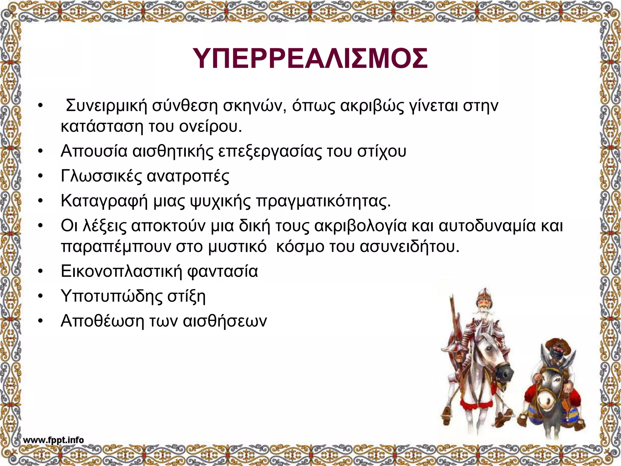 ΥΠΕΡΡΕΑΛΙΣΜΟΣ
• Συνειρμική σύνθεση σκηνών, όπως ακριβώς γίνεται στην
κατάσταση του ονείρου.
• Απουσία αισθητικής επεξεργασίας του στίχου
• Γλωσσικές ανατροπές
• Καταγραφή μιας ψυχικής πραγματικότητας.
• Οι λέξεις αποκτούν μια δική τους ακριβολογία και αυτοδυναμία και
παραπέμπουν στο μυστικό κόσμο του ασυνειδήτου.
• Εικονοπλαστική φαντασία
• Υποτυπώδης στίξη
• Αποθέωση των αισθήσεων
 