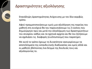 Δραστηριότητες αξιολόγησης
Επανάληψη Δραστηριότητας Ανίχνευσης με τον ίδιο ακριβώς
τρόπο.
Αφού πραγματοποιήσουμε εμείς μια αξιολόγηση της πορείας του
μαθητή στη συνέχεια θα του παρουσιάσουμε τις 2 εικόνες που
δημιούργησε πριν και μετά την ολοκλήρωση των δραστηριοτήτων
του σεναρίου καθώς και τα ηχητικά αρχεία και θα του ζητήσουμε
να σχολιάσει τις διαφορές (ευελπιστούμε) που παρατηρεί.
Με αυτό το τρόπο έχουμε τη δυνατότητα νασυγκρίνουμε τα
αποτελέσματα της εκπαιδευτικής διαδικασίας και εμείς αλλά και
οι μαθητές βλέποντας ένα δείγμα της δουλειάς τους και
αξιολογώντας το.
 