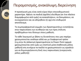 , ,Πειραματισμός ανακάλυψη διερεύνηση
Η προσέγγισή μας είναι κατά κύριο λόγο εποικοδομιστικού
χαρακτήρα. Αφήνει τα παιδιά (σχεδόν) ελεύθερα (σε ένα πλαίσιο
διαμορφωμένο από εμάς) να ανακαλύψουν, να δοκιμάσουν, να
συνεργαστούν και να οδηγηθούν (ή οχι) στο επιθυμητό
αποτέλεσμα.
Το συμπεριφοριστικό κομμάτι των δραστηριοτήτων εντοπίζεται
στην παρουσίαση των συνθηκών και των προς επίλυση
προβλημάτων που δίνουμε στους μαθητές
Το κάθε λογισμικό με βάση τις δυνατότητες που μας παρέχει
χρησιμοποιείται ανάλογα αλλά και με διαφορετικό τρόπο
(π.χ.στην 4η Διδακτική Δραστηριότητα το Power Point αρχικά
χρησιμοποιείται από εμάς ως εποπτικό μέσο (παθητικός ρόλος
μαθητή) στη συνέχεια τα παιδιά το χρησιμοποιούν ως εργαλείο
για να δημιουργήσουντη δική τους παρουσίαση (ενεργητικός
ρόλος μαθητή))
 