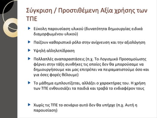 Σύγκριση / Προστιθέμενη Αξία χρήσης των
ΤΠΕ
Εύκολη παρουσίαση υλικού (δυνατότητα δημιουργίας ειδικά
διαμορφωμένου υλικού)
Παίζουν καθοριστικό ρόλο στην ανίχνευση και την αξιολόγηση
Υψηλή αλληλεπίδραση
Πολλαπλές αναπαραστάσεις (π.χ. Το Λογισμικό Προσομοίωσης
φέρνει στην τάξη συνθήκες τις οποίες δεν θα μπορούσαμε να
δημιουργήσουμε και μας επιτρέπει να πειραματιστούμε όσο και
για όσες φορές θέλουμε)
Το μάθημα εμπλουτίζεται, αλλάζει ο χαρακτήρας του. Η χρήση
των ΤΠΕ ενθουσιάζει τα παιδιά και τραβά το ενδιαφέρον τους
Χωρίς τις ΤΠΕ το σενάριο αυτό δεν θα υπήρχε (π.χ. Αυτή η
παρουσίαση)
 