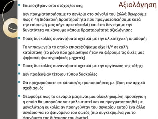 Αξιολόγηση Επιτεύχθηκαν ο/οι στόχος/οι σας;
Δεν πραγματοποιήσαμε το σενάριο στο σύνολό του (αλλά θεωρούμε
πως η 4η Διδακτική Δραστηριότητα που πραγματοποιήσαμε κατά
την επίσκεψή μας πήγε αρκετά καλά) και έτσι δεν είχαμε την
δυνατότητα να κάνουμε κάποια δραστηριότητα αξιολόγησης
 Ποιες δυσκολίες συναντήσατε σχετικά με την υλικοτεχνική υποδομή;
Το νηπιαγωγείο το οποίο επισκεφθήκαμε είχε Η/Υ σε καλή
κατάσταση (το μόνο που χρειάστηκε ήταν να φέρουμε τις δικές μας
ψηφιακές φωτογραφικές μηχανές)
 Ποιες δυσκολίες συναντήσατε σχετικά με την οργάνωση της τάξης;
 Δεν προέκυψαν τέτοιου τύπου δυσκολίες
 Θα προχωρούσατε σε κάποια/ες τροποποιήσεις με βάση τον αρχικό
σχεδιασμό;
 Θεωρούμε πως το σενάριό μας είναι μια ολοκληρωμένη προσέγγιση
η οποία θα μπορούσε να εμπλουτιστεί και να πραγματοποιηθεί με
μεγαλύτερη ευκολία αν προηγούνταν του σεναρίου αυτού ένα άλλο
σενάριο για το φαινόμενο του φωτός (πιο συγκεκριμένα για το
φαινόμενο της διάχυσης του φωτός).
 