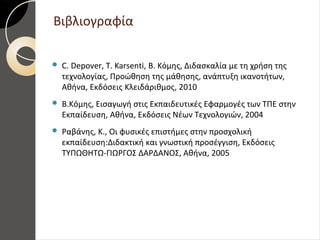 Βιβλιογραφία
 C. Depover, T. Karsenti, Β. Κόμης, Διδασκαλία με τη χρήση της
τεχνολογίας, Προώθηση της μάθησης, ανάπτυξη ικανοτήτων,
Αθήνα, Εκδόσεις Κλειδάριθμος, 2010
 Β.Κόμης, Εισαγωγή στις Εκπαιδευτικές Εφαρμογές των ΤΠΕ στην
Εκπαίδευση, Αθήνα, Εκδόσεις Νέων Τεχνολογιών, 2004
 Ραβάνης, Κ., Οι φυσικές επιστήμες στην προσχολική
εκπαίδευση:Διδακτική και γνωστική προσέγγιση, Εκδόσεις
ΤΥΠΩΘΗΤΩ-ΓΙΩΡΓΟΣ ΔΑΡΔΑΝΟΣ, Αθήνα, 2005
 