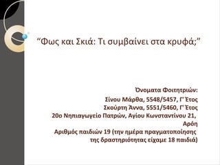 “Φως και Σκιά: Τι συμβαίνει στα κρυφά;”
Όνοματα Φοιτητριών:
Σίνου Μάρθα, 5548/5457, Γ' Έτος
Σκούρτη Άννα, 5551/5460, Γ' Έτος
20ο Νηπιαγωγείο Πατρών, Αγίου Κωνσταντίνου 21,
Αρόη
Αριθμός παιδιών 19 (την ημέρα πραγματοποίησης
της δραστηριότητας είχαμε 18 παιδιά)
 