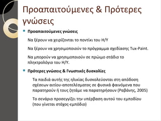 Προαπαιτούμενες & Πρότερες
γνώσεις
 Προαπαιτούμενες γνώσεις
Να ξέρουν να χειρίζονται το ποντίκι του Η/Υ
Να ξέρουν να χρησιμοποιούν το πρόγραμμα σχεδίασης Tux-Paint.
Να μπορούν να χρησιμοποιούν σε πρώιμο στάδιο το
πληκτρολόγιο του Η/Υ.
 Πρότερες γνώσεις & Γνωστικές δυσκολίες
Τα παιδιά αυτής της ηλικίας δυσκολεύονται στη απόδοση
σχέσεων αιτίου-αποτελέσματος σε φυσικά φαινόμενα που
παρατηρούν ή τους ζητάμε να παρατηρήσουν (Ραβάνης, 2005)
Το σενάριο προσεγγίζει την υπέρβαση αυτού του εμποδίου
(που γίνεται στόχος-εμπόδιο)
 