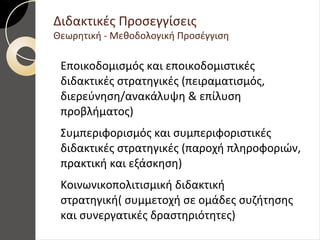 Διδακτικές Προσεγγίσεις
Θεωρητική - Μεθοδολογική Προσέγγιση
Εποικοδομισμός και εποικοδομιστικές
διδακτικές στρατηγικές (πειραματισμός,
διερεύνηση/ανακάλυψη & επίλυση
προβλήματος)
Συμπεριφορισμός και συμπεριφοριστικές
διδακτικές στρατηγικές (παροχή πληροφοριών,
πρακτική και εξάσκηση)
Κοινωνικοπολιτισμική διδακτική
στρατηγική( συμμετοχή σε ομάδες συζήτησης
και συνεργατικές δραστηριότητες)
 