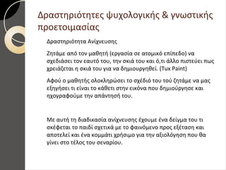 Δραστηριότητες ψυχολογικής & γνωστικής
προετοιμασίας
Δραστηριότητα Ανίχνευσης
Ζητάμε από τον μαθητή (εργασία σε ατομικό επίπεδο) να
σχεδιάσει τον εαυτό του, την σκιά του και ό,τι άλλο πιστεύει πως
χρειάζεται η σκιά του για να δημιουργηθεί. (Tux Paint)
Αφού ο μαθητής ολοκληρώσει το σχέδιό του τού ζητάμε να μας
εξηγήσει τι είναι το κάθετι στην εικόνα που δημιούργησε και
ηχογραφούμε την απάντησή του.
Με αυτή τη διαδικασία ανίχνευσης έχουμε ένα δείγμα του τι
σκέφεται το παιδί σχετικά με το φαινόμενο προς εξέταση και
αποτελεί και ένα κομμάτι χρήσιμο για την αξιολόγηση που θα
γίνει στο τέλος του σεναρίου.
 