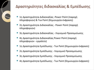 Δραστηριότητες διδασκαλίας & Εμπέδωσης
 1η Δραστηριότητα Διδασκαλίας -Power Point (παροχή
πληροφοριών) & Tux Paint (δημιουργία-έκφραση)
 2η Δραστηριότητα Διδασκαλίας - Power Point (παροχή
πληροφοριών)
 3η Δραστηριότητα Διδασκαλίας - Λογισμικό Προσομοίωσης
 4η Δραστηριότητα Διδασκαλίας Power Point (παροχή
πληροφοριών - εργαλείο)
 1η Δραστηριότητα Εμπέδωσης - Tux Paint (δημιουργία-έκφραση)
 2η Δραστηριότητα Εμπέδωσης - Λογισμικό Προσομοίωσης
 3η Δραστηριότητα Εμπέδωσης - Λογισμικό Προσομοίωσης
 4η Δραστηριότητα Εμπέδωσης - Tux Paint (δημιουργία-έκφραση)
 