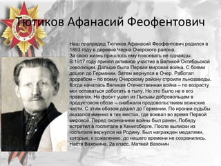 Тютиков Афанасий Феофентович
Наш прапрадед Тютиков Афанасий Феофентович родился в
1893 году в деревне Черна Очерского района.
За свою жизнь пришлось ему повоевать не однажды.
В 1917 году принял активное участие в Великой Октябрьской
революции. Дальше была Первая мировая война. С боями
дошел до Германии. Затем вернулся в Очер. Работал
прорабом – по всему Очерскому району строили льнозаводы.
Когда началась Великая Отечественная война – по возрасту
мог оставаться работать в тылу. Но это было не в его
правилах. На фронт ушел из Лысьвы добровольцем в
продуктовом обозе – снабжали продовольствием воинские
части. С этим обозом дошел до Германии. По иронии судьбы
оказался именно в тех местах, где воевал во время Первой
мировой. Перед окончанием войны был ранен. Победу
встретил в госпитале в Кенигсберге. После выписки из
госпиталя вернулся на Родину. Был награжден медалями,
которые, к сожалению, до нашего времени не сохранились.
Настя Вахонина, 2а класс, Матвей Вахонин
 