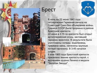 Брест
В ночь на 22 июня 1941 года
гитлеровская Германия напала на
Советский Союз без объявления войны.
Граница СССР была прорвана в районе
Брестской крепости.
22 июня в 3:15 по крепости был открыт
артиллерийский огонь, заставший
гарнизон врасплох. В результате были
уничтожены склады, водопровод,
прервана связь, нанесены крупные
потери гарнизону. В 3:45 начался
штурм.
8 мая 1965 года Брестской крепости
присвоено звание крепость-герой, с
вручением ордена Ленина и медали
"Золотая Звезда".
 