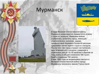 Мурманск
В ходе Великой Отечественной войны
Мурманск неоднократно подвергался атакам
с суши и с воздуха. Немецкие войска
стремились захватить город, имеющий
стратегическое значение, однако
прифронтовой Мурманск более 40 месяцев
сдерживал натиск врага с суши и с воздуха.
После того, как город отразил наступления,
враг атаковал его с воздуха, совершая в
отдельные дни до 15-18 налётов и сбросив за
годы войны в общей сложности 185 тысяч
бомб и совершив 792 налета.
6 мая 1985 года за выдающиеся заслуги в
Великой Отечественной войне городу
Мурманску присвоено звание Город-герой.
 