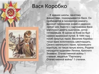 Вася Коробко
… К зданию школы, занятому
фашистами, подкрадывается Вася. Он
пробирается в пионерскую комнату,
выносит пионерское знамя и надежно
прячет его. Вместе с партизанами Вася
уничтожил девять эшелонов, сотни
гитлеровцев. В одном из боев он был
сражен вражеской пулей. В 1944 году
погиб смертью героя. Василию Коробко
тогда едва исполнилось шестнадцать.
Своего маленького героя, прожившего
короткую, но такую яркую жизнь, Родина
наградила орденами Ленина, Красного
Знамени, Отечественной войны 1
степени, медалью "Партизану
Отечественной войны" 1 степени.
 