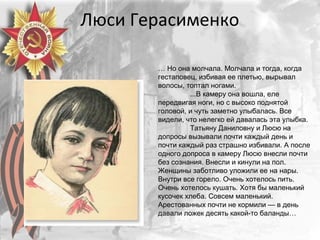 Люси Герасименко
… Но она молчала. Молчала и тогда, когда
гестаповец, избивая ее плетью, вырывал
волосы, топтал ногами.
...В камеру она вошла, еле
передвигая ноги, но с высоко поднятой
головой, и чуть заметно улыбалась. Все
видели, что нелегко ей давалась эта улыбка.
Татьяну Даниловну и Люсю на
допросы вызывали почти каждый день и
почти каждый раз страшно избивали. А после
одного допроса в камеру Люсю внесли почти
без сознания. Внесли и кинули на пол.
Женщины заботливо уложили ее на нары.
Внутри все горело. Очень хотелось пить.
Очень хотелось кушать. Хотя бы маленький
кусочек хлеба. Совсем маленький.
Арестованных почти не кормили — в день
давали ложек десять какой-то баланды…
 