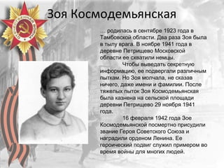 Зоя Космодемьянская
… родилась в сентябре 1923 года в
Тамбовской области. Два раза Зоя была
в тылу врага. В ноябре 1941 года в
деревне Петрищево Московской
области ее схватили немцы.
Чтобы выведать секретную
информацию, ее подвергали различным
пыткам. Но Зоя молчала, не сказав
ничего, даже имени и фамилии. После
тяжелых пыток Зоя Космодемьянская
была казнена на сельской площади
деревни Петрищево 29 ноября 1941
года.
16 февраля 1942 года Зое
Космодемьянской посмертно присудили
звание Героя Советского Союза и
наградили орденом Ленина. Ее
героический подвиг служил примером во
время войны для многих людей.
 