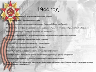 1944 год
17 июля - советские войска вступили на территорию Польши.
1 августа - 2 октября - Варшавское восстание.
17 августа - советские войска вышли на границу с Германией (Восточная Прусия).
23 - 24 августа - антифашистское вооруженное восстание в Румынии; объявление Румынией войны Германии.
29 августа - 27 октября - словацкое национальное восстание.
8 сентября - советские войска вступили в Болгарию; объявление Болгарией войны Германии.
15 сентября - объявление Финляндией войны Германии.
20 сентября - вступление советских войск к Чехословакии.
23 сентября - вступление советских войск к Венгрии.
28 сентября - вступление советских войск на территорию Югославии.
22 октября - войска Карельского фронта вышли на государственную границу с Норвегией.
28 октября - советские войска полностью завершили освобождение Украины.
Конец октября - советские войска завершили освобождение района Петсамо (Печенги). Полностью возобновленная
государственная граница СССР.
 
