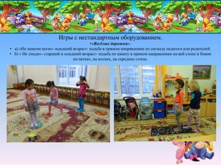 Игры с нестандартным оборудованием.
•«Весёлые дорожки»:
• а) «Не намочи ноги»- младший возраст- ходьба в прямом направлении по сигналу педагога или родителей.
• б) « Не упади»- старший и младший возраст- ходьба по канату в прямом направлении на вей стопе и боком
на пятках, на носках, на середине стопы.
 
