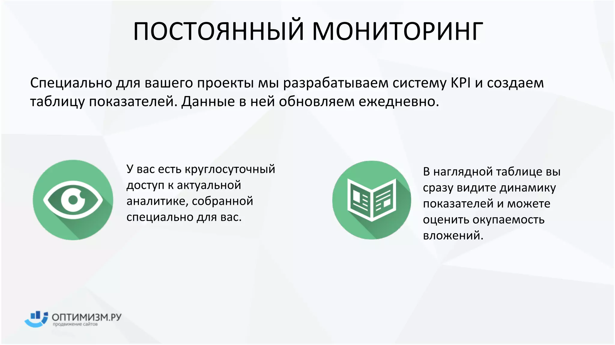 ПОСТОЯННЫЙ МОНИТОРИНГ
У вас есть
круглосуточный доступ к
актуальной аналитике,
собранной специально
для вас.
В наглядной таблице вы
сразу видите динамику
показателей и можете
оценить окупаемость
вложений.
Специально для вашего проекты мы разрабатываем систему KPI и создаем
таблицу показателей. Данные в ней обновляем ежедневно.
24/7
 