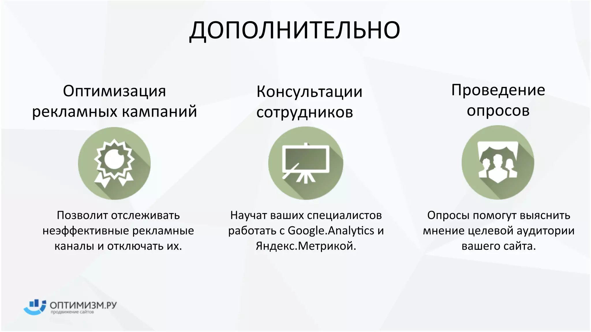 ДОПОЛНИТЕЛЬНО
Оптимизация
рекламных кампаний
Позволит отслеживать
неэффективные рекламные
каналы и отключать их.
Консультации
сотрудников
Научат ваших специалистов
работать с Google.Analytics и
Яндекс.Метрикой.
Проведение
опросов
Опросы помогут выяснить
мнение целевой аудитории
вашего сайта.
 