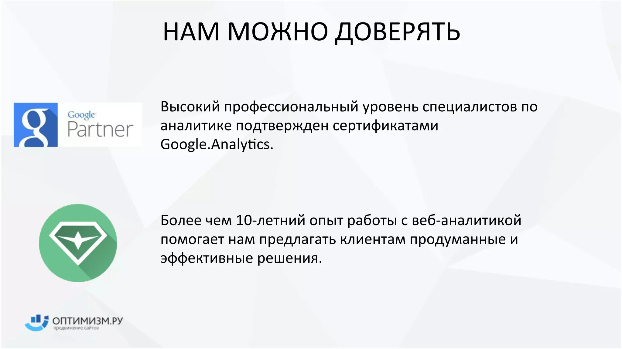 НАМ МОЖНО ДОВЕРЯТЬ
Высокий профессиональный уровень специалистов по
аналитике подтвержден сертификатами
Google.Analytics.
Более чем 16-летний опыт работы с веб-аналитикой
помогает нам предлагать клиентам продуманные и
эффективные решения.
 