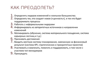 КАК ПРЕОДОЛЕТЬ?
1. Определить лидеров изменений и лояльное большинство.
2. Определить тех, кто создает новое («ценность»), и тех кто будет
поддерживать процессы
3. Работать с неформальными лидерами
4. Информировать из авторитетных источников о направлении
изменений
5. Мотивировать (обучение, система материального поощрения, система
карьерных лестниц и т.д.)
6. Признавать достижения
7. Вводить жесткую систему планирования, завязанную на финансовый
результат (система KPI, стратегических и приоритетных проектов)
8. Участвовать и вовлекать, помогать и поддерживать, в том числе с
участием топ-менеджеров
9. Принуждать
 