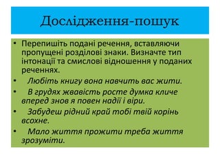 Дослідження-пошук
• Перепишіть подані речення, вставляючи
пропущені розділові знаки. Визначте тип
інтонації та смислові відношення у поданих
реченнях.
• Любіть книгу вона навчить вас жити.
• В грудях жвавість росте думка кличе
вперед знов я повен надії і віри.
• Забудеш рідний край тобі твій корінь
всохне.
• Мало життя прожити треба життя
зрозуміти.
 