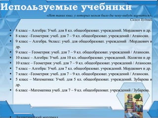  8 класс – Алгебра: Учеб. для 8 кл. общеобразоват. учреждений. Мордкович и др.
 8 класс –Геометрия: учеб. для 7 – 9 кл. общеобразоват. учреждений / Атаносян.
 9 класс – Алгебра. 9класс: учеб. для общеобразоват. учреждений /Мордкович и
др.
 9 класс – Геометрия: учеб. для 7 – 9 кл. общеобразоват. учреждений / Атаносян.
 10 класс – Алгебра: Учеб. для 10 кл. общеобразоват. учреждений. /Колягин и др
 10 класс – Геометрия: учеб. для 7 – 9 кл. общеобразоват. учреждений / Атаносян.
 7 класс – Алгебра: Учеб. для 7 кл. общеобразоват. учреждений. Мордкович и др.
 7 класс –Геометрия: учеб. для 7 – 9 кл. общеобразоват. учреждений / Атаносян.
 5 класс – Математика: Учеб. для 5 кл. общеобразоват. учреждений. Зубарева и
др.
 6 класс –Математика учеб. для 7 – 9 кл. общеобразоват. учреждений / Зубарева.
«Нет таких книг, у которых нельзя было бы чему-нибудь научиться»
Симон Будный
 