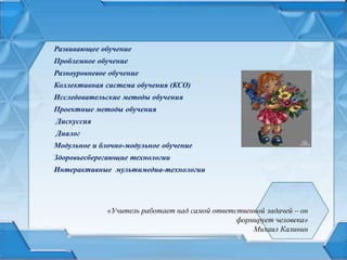 «Учитель работает над самой ответственной задачей – он
формирует человека»
Михаил Калинин
Развивающее обучение
Проблемное обучение
Разноуровневое обучение
Коллективная система обучения (КСО)
Исследовательские методы обучения
Проектные методы обучения
Дискуссия
Диалог
Модульное и блочно-модульное обучение
Здоровьесберегающие технологии
Интерактивные мультимедиа-технологии
 