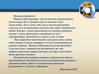 Отзывы родителей
Наталья Викторовна– это «классный» руководитель
моей дочери. Я не случайно взяла в кавычки слово
«классный». Дело в том, что она не только руководит
классом, но и воспитывает учеников как своих собственных
детей. Вместе с ними переживает все неудачи, радуется
вместе с ними, руководит и участвует во всех
мероприятиях, проводимых в школе и вне ее стен.
Она старается преподнести свои уроки так, чтобы
дети хорошо усвоили материал и могли самостоятельно
решать задания. Наталья Викторовна всегда проводит
классные часы с интересной тематикой: то это
профессиональная направленность, то вдруг появляется
тема красоты человека.
Позитивный настрой, интерес и душевность такого
преподавателя обязательно даст положительную реакцию в
развитии наших детей и возможность правильно
реагировать в сложных ситуациях.
Маклакова Н.В.
 
