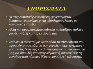 ΓΝΩΡΙΣΜΑΤΑ
● Οι στερεοτυπικές αντιλήψεις συνεπάγονται
δυσάρεστες συνέπειες για ολόκληρους λαούς σε
κοινωνικό επίπεδο.
● Αλλά και σε προσωπικό επίπεδο καθορίζουν πολλές
φορές τη ζωή και τις επιλογές μας.
● Φτάνει να σκεφτούμε κατά πόσο τα στερεότυπα που
αφορούν στους ρόλους των 2 φύλων (π.χ. αντρικές -
γυναικείες δουλειές κτλ.) επηρεάζουν τις προτιμήσεις
μας για σπουδές και επαγγέλματα ή αποκλείουν τις
γυναίκες από κάποιες θέσεις εργασίας ή αξιώματα.
 
