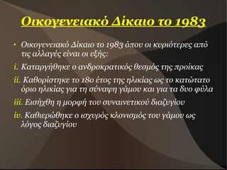 Οικογενειακό Δίκαιο το 1983
 Οικογενειακό Δίκαιο το 1983 όπου οι κυριότερες από
τις αλλαγές είναι οι εξής:
i. Καταργήθηκε ο ανδροκρατικός θεσμός της προίκας
ii. Καθορίστηκε το 18ο έτος της ηλικίας ως το κατώτατο
όριο ηλικίας για τη σύναψη γάμου και για τα δυο φύλα
iii. Εισήχθη η μορφή του συναινετικού διαζυγίου
iv. Καθιερώθηκε ο ισχυρός κλονισμός του γάμου ως
λόγος διαζυγίου
 