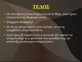 ΤΕΛΟΣ
● Οι επιστήμονες είναι ένοχοι σ'αυτό το θέμα, γιατί έχουν
υπερτονίσει τις διαφορές αυτές.
● Υπάρχουν διαφορές!
● Το να τις αγνοεί κανείς είναι ανόητο, το να τις
υπερβάλλει είναι επικίνδυνο.
● Αυτό όμως δε σημαίνει ότι η κοινωνία δεν πρέπει να
αντιμετωπίζει τα 2 φύλα σαν ίσα εμποδίζοντας την
ανάπτυξη αντίστοιχων στερεοτύπων.
 