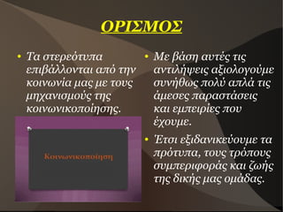 ΟΡΙΣΜΟΣ
● Τα στερεότυπα
επιβάλλονται από την
κοινωνία μας με τους
μηχανισμούς της
κοινωνικοποίησης.
● Με βάση αυτές τις
αντιλήψεις αξιολογούμε
συνήθως πολύ απλά τις
άμεσες παραστάσεις
και εμπειρίες που
έχουμε.
● Έτσι εξιδανικεύουμε τα
πρότυπα, τους τρόπους
συμπεριφοράς και ζωής
της δικής μας ομάδας.
 