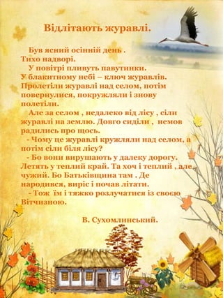 Відлітають журавлі.
Був ясний осінній день .
Тихо надворі.
У повітрі пливуть павутинки.
У блакитному небі – ключ журавлів.
Пролетіли журавлі над селом, потім
повернулися, покружляли і знову
полетіли.
Але за селом , недалеко від лісу , сіли
журавлі на землю. Довго сиділи , немов
радились про щось.
- Чому це журавлі кружляли над селом, а
потім сіли біля лісу?
- Бо вони вирушають у далеку дорогу.
Летять у теплий край. Та хоч і теплий , але
чужий. Бо Батьківщина там . Де
народився, виріс і почав літати.
- Тож їм і тяжко розлучатися із своєю
Вітчизною.
В. Сухомлинський.
 