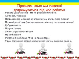 Правила, яких ми повинні
дотримуватися під час роботи:
• Рівність усіх учасників - ім'я як форма спілкування
• Активність учасників
• Право кожного учасника на власну думку з будь-якого питання
• Право піднятої руки (говорити коротко, по черзі, по одному, по темі)
• Добровільність
• Почуття гумору
• Уміння слухати і чути інших
• Не критикувати
• Регламент (не більше 10 хв на презентацію)
• У разі порушення правил скористатися жестом відкритих долонь.
 