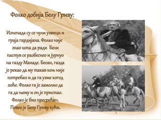 Изненада су се чули узвиции
грајагардијана. Фолко није
знаошта да ради Бели
пастувсе разбеснеои јурнуо
на газду Манаде. Бесан, газда
је рекао да му такавкоњ није
потребани да га узме когод
хоће. Фолко га је замолиода
га да њему и он је пристао.
Фолко је био пресрећан.
Повео је Белу Гриву кући.
Фолко добија Белу Гриву:
 