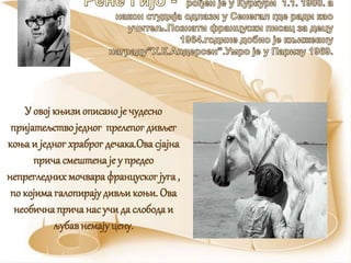 У овој књизиописано је чудесно
пријатељство једног прелепог дивљег
коња и једногхраброг дечака.Ова сјајна
прича смештена је у предео
непрегледнихмочвара францускогјуга ,
по којима галопирајудивљи коњи. Ова
необичнаприча нас учида слобода и
љубавнемајуцену.
 