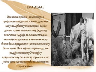 ТЕМАДЕЛА :
Ово епско прозно делоговорио
пријатељству дечака и коња, дело које
нас учи љубавиуопште кроз однос
дечака према дивљем коњу. Једна од
пишчевих идеја је да покаже младим
читаоцима да некадживотиње могу
бити бољипријатељинегошто то могу
бити људи. Они заједно одрастају, уче
радују се животу.Уживајуу
пријатељству без икакве користи и то
је оно што их чини срећними водиих
кроз живот
 