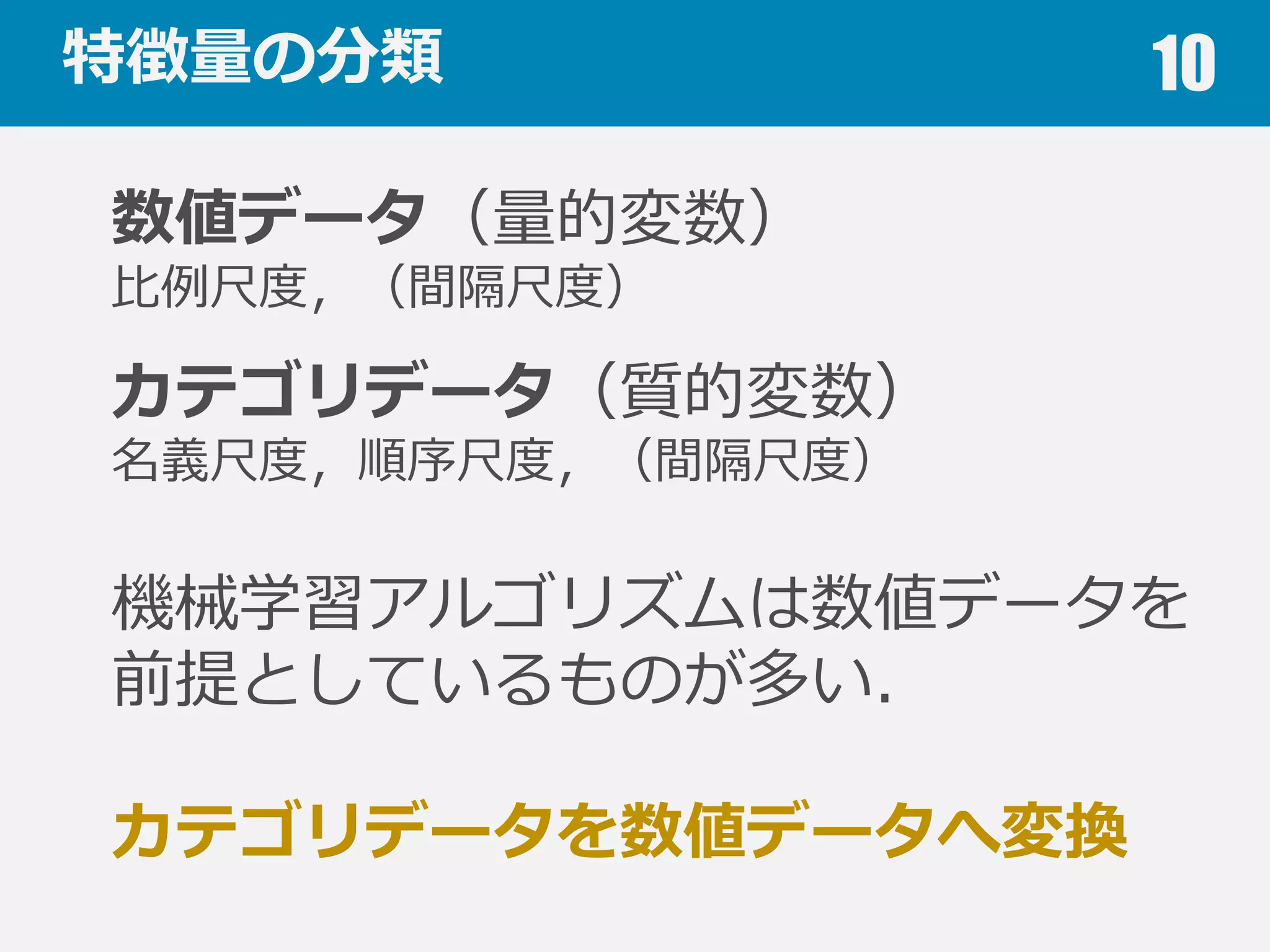 特徴量量の分類 10
数値データ（量量的変数）
⽐比例例尺度度，（間隔尺度度）
カテゴリデータ（質的変数）
名義尺度度，順序尺度度，（間隔尺度度）
機械学習アルゴリズムは数値データを
前提としているものが多い．
カテゴリデータを数値データへ変換
 
