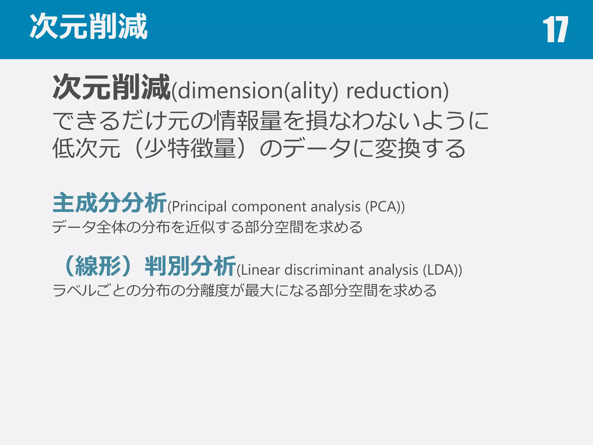 特徴選択 17
特徴選択(Feature selection)
特徴量量の中から有⽤用なものを選び出す
全ての特徴量量の組み合わせを試すのは困難
前向き法(Forward stepwise selection)
有⽤用な特徴量量を１つずつ選択していく
後ろ向き法(Backward stepwise selection)
不不要な特徴量量を１つずつ削除していく
特徴選択機能を含む機械学習アルゴリズム
決定⽊木，ランダムフォレスト，Lasso
 