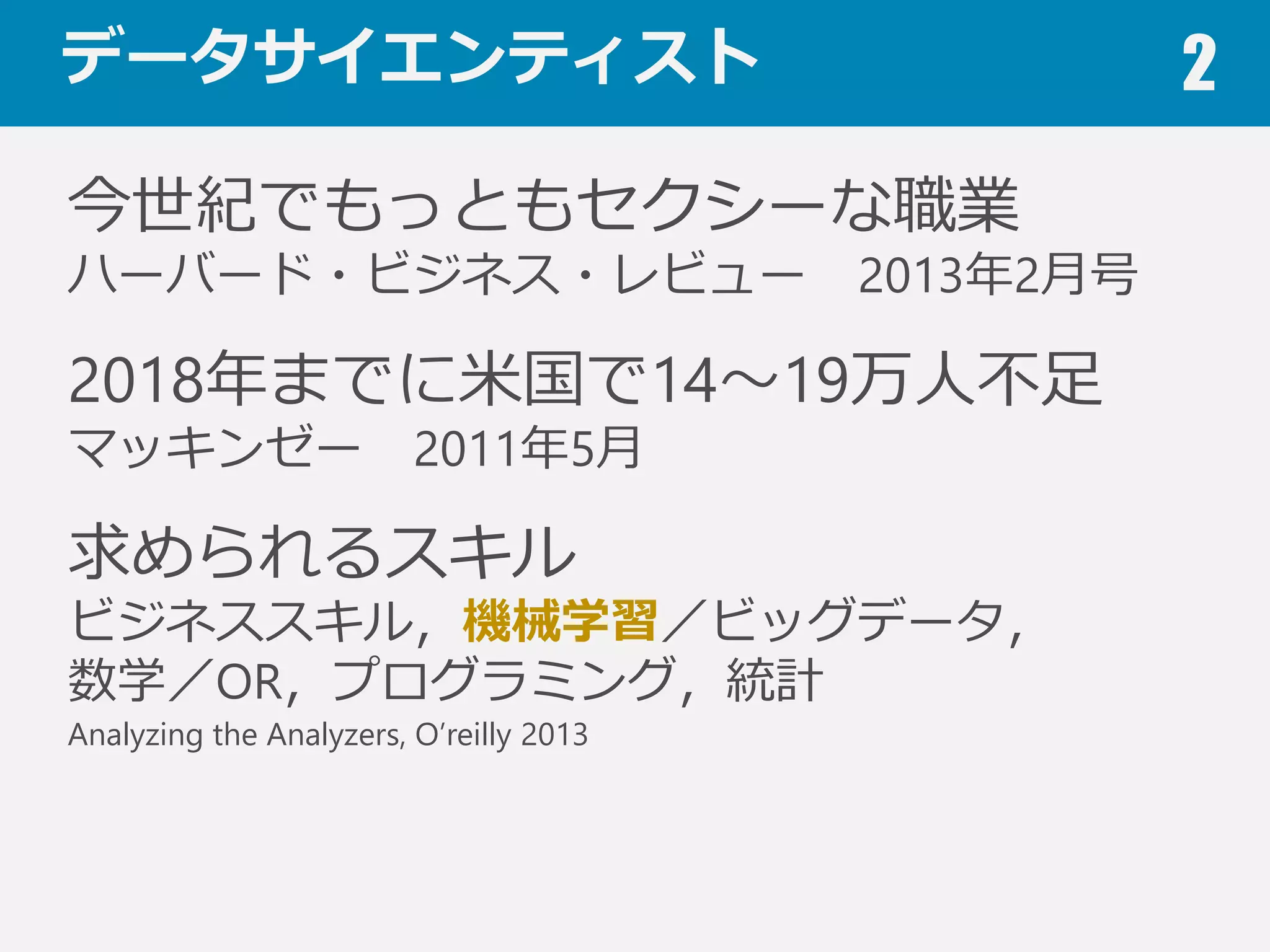 データサイエンティスト 2
今世紀でもっともセクシーな職業
ハーバード・ビジネス・レビュー 2013年年2⽉月号
2018年年までに⽶米国で14〜～19万⼈人不不⾜足
マッキンゼー 2011年年5⽉月
求められるスキル
ビジネススキル，機械学習／ビッグデータ，
数学／OR，プログラミング，統計
Analyzing the Analyzers, O’reilly 2013
 