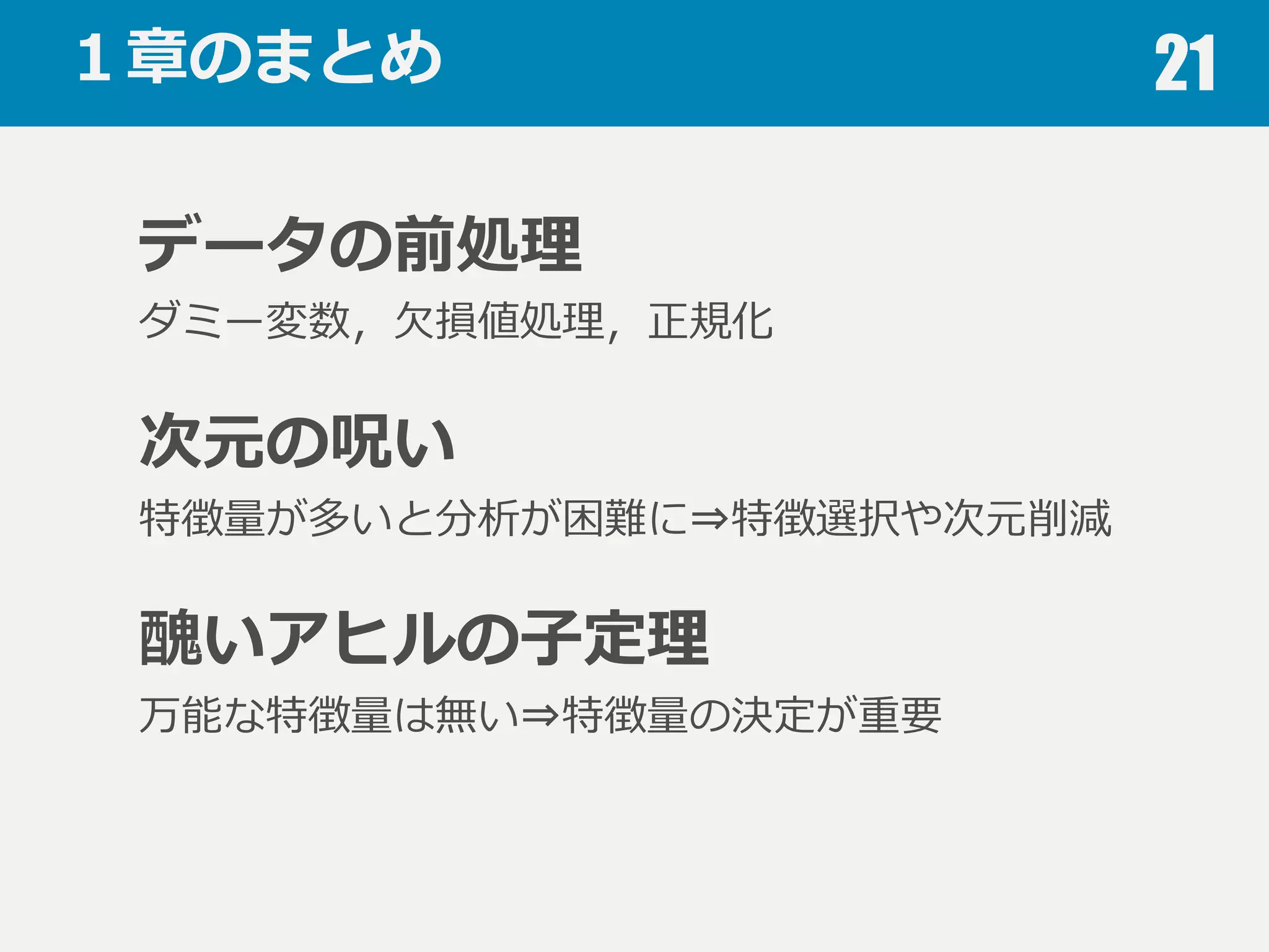 醜いアヒルの⼦子定理理 21
醜いアヒルの⼦子定理理(Ugly duckling theorem)
醜いアヒルの⼦子と普通のアヒルの⼦子の類似性は
２⽻羽の普通のアヒルの⼦子の類似性と等しい
問題から独⽴立立した万能な特徴量量は存在しない
特徴量量の設計が重要
 