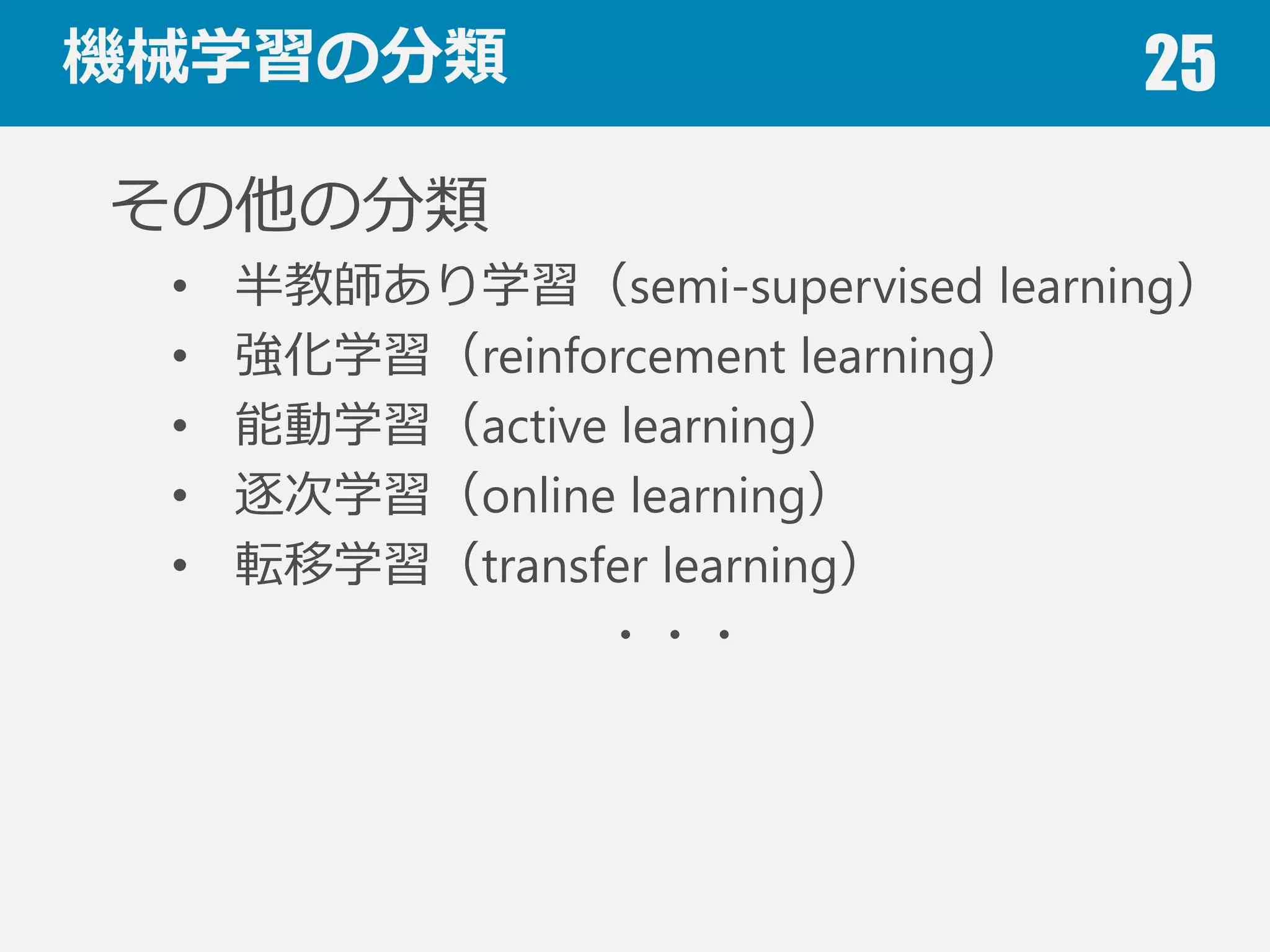 機械学習の分類 25
教師あり学習（supervised learning）
データが⼊入⼒力力と出⼒力力のペアから成る
• 分類（識識別）（classification）：出⼒力力がラベル
• 回帰（regression）：出⼒力力が数値
教師なし学習（unsupervised learning）
データは⼊入⼒力力のみ
• クラスタリング
• 頻出パタンマイニング
• 外れ値検出（outlier detection）
 