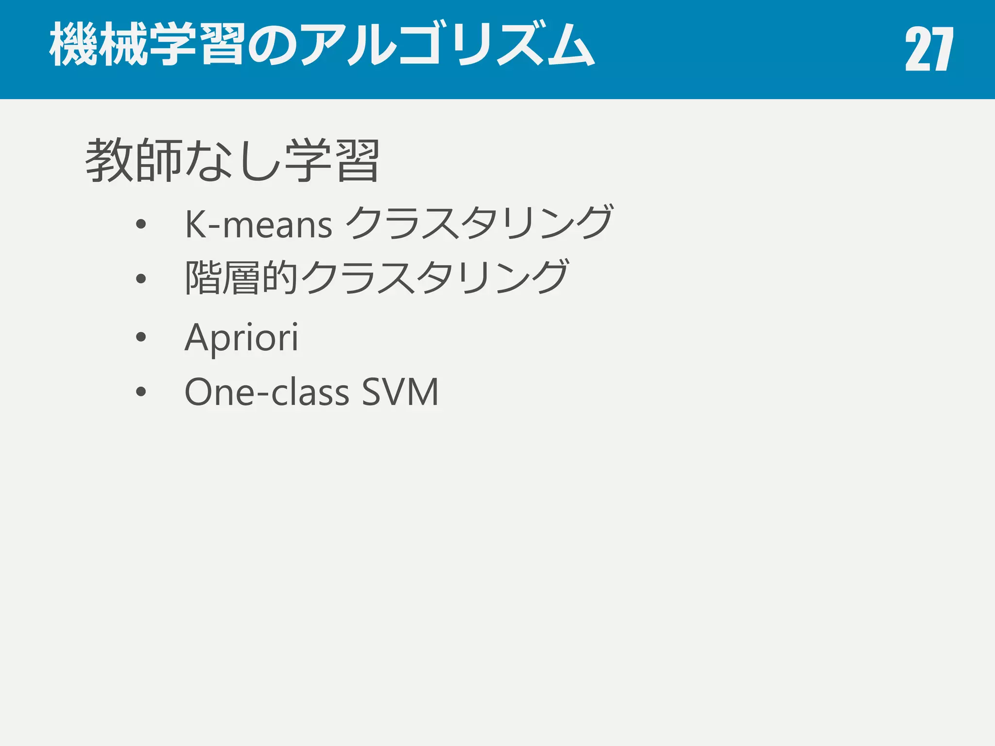 機械学習のアルゴリズム 27
教師あり学習
• 線形モデル（単／重回帰）
• ロジスティック回帰
• 判別分析
• k近傍法
• 決定⽊木
• サポートベクターマシン
• ニューラルネットワーク
• ナイーブベイズ
• ランダムフォレスト
 