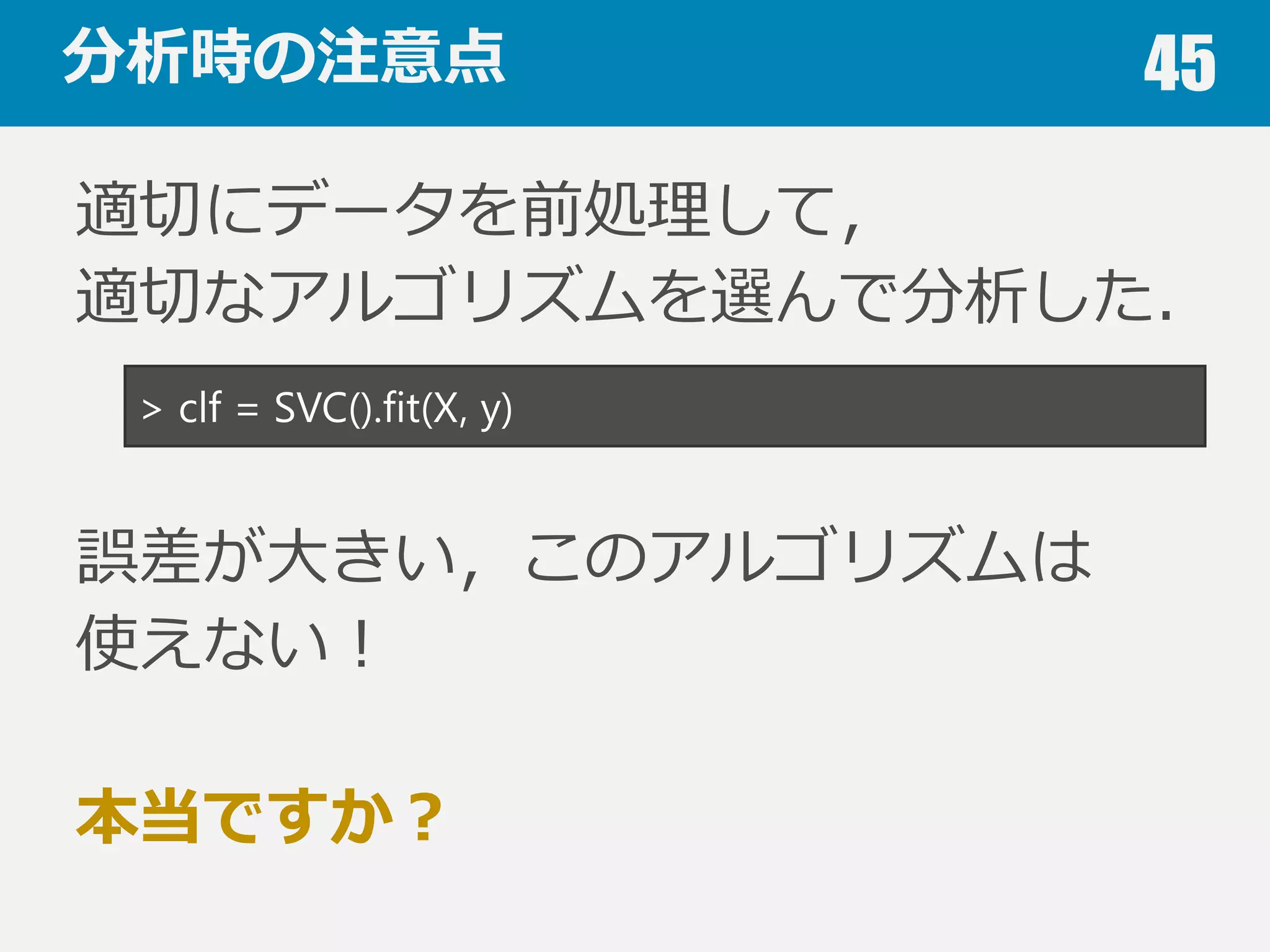 本⽇日お話すること 45
1. データのこと
Keywords: ダミー変数，⽋欠損値，正規化，次元の呪い
2. 機械学習のこと
Keywords: 機械学習の分類，アルゴリズム，注意点
3. 評価のこと
Keywords: 混同⾏行行列列，適合率率率，再現率率率，F値，ROC曲線
4. 分析のこと
Keywords: 過学習，交差検証，学習曲線，バイアス・バリアンス
 