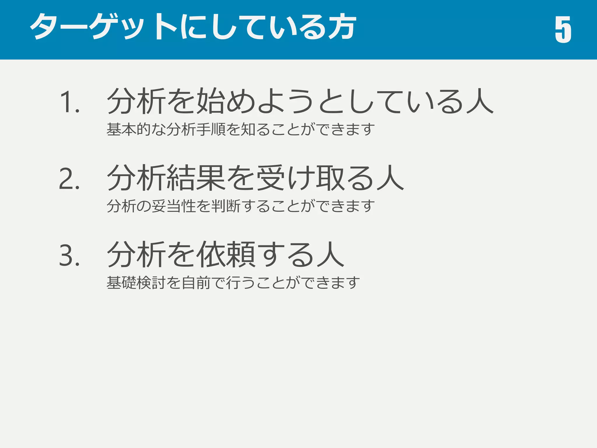 ターゲットにしている⽅方 5
1. 分析を始めようとしている⼈人
基本的な分析⼿手順を知ることができます
2. 分析結果を受け取る⼈人
分析の妥当性を判断することができます
3. 分析を依頼する⼈人
基礎検討を⾃自前で⾏行行うことができます
 