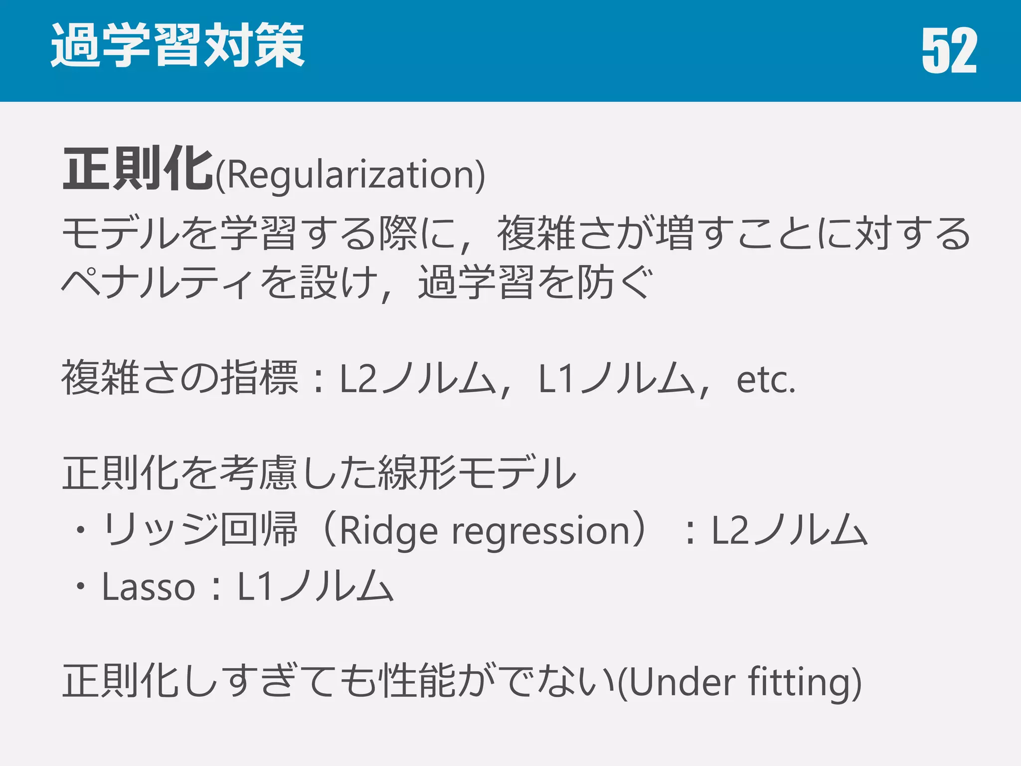 過学習 52
過学習(Over fitting)
与えられたデータに（ノイズも含めて）過度度に適合
してしまい，訓練誤差は⼩小さいが，未知データに対
する性能が低下してしまう状態．
汎化性能
未知のデータに対する性能（汎化性能）を定量量化し
た汎化誤差を⼩小さくすることが重要
表現⼒力力の⾼高いアルゴリズム使⽤用時，特徴量量が多いとき，与えられたデータが少な
いときに過学習しやすい．
 