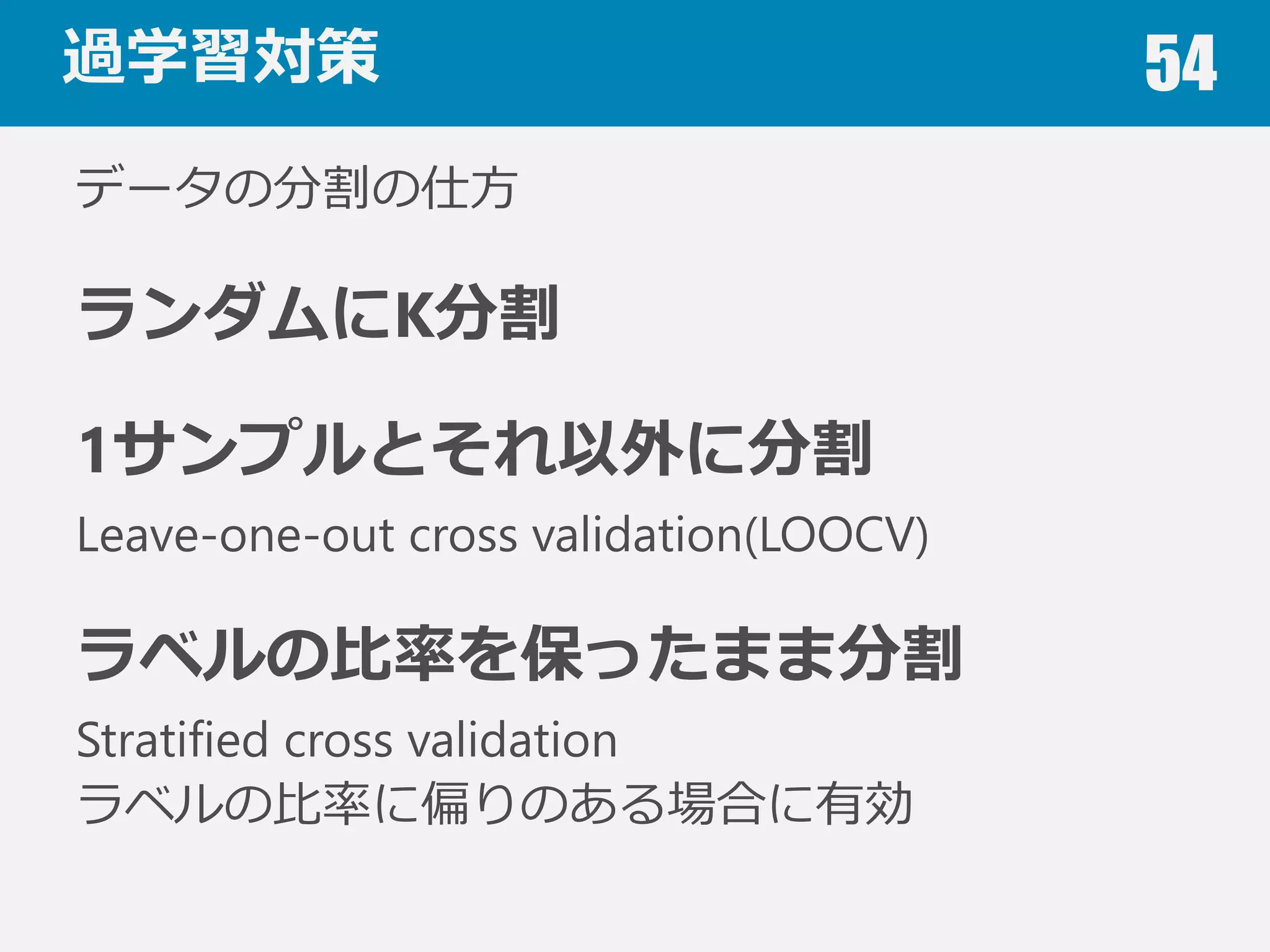 過学習対策 54
交差検証(Cross validation)
データを学習⽤用と評価⽤用に分割する
1. B〜～Eで学習，Aで評価
2. A,C〜～Eで学習，Bで評価
3. A,B,D,Eで学習，Cで評価
4. A〜～C,Eで学習，Dで評価
5. A〜～Dで学習，Eで評価
6. １〜～5の平均を算出
5分割交差検証（5-fold cross validation）
 