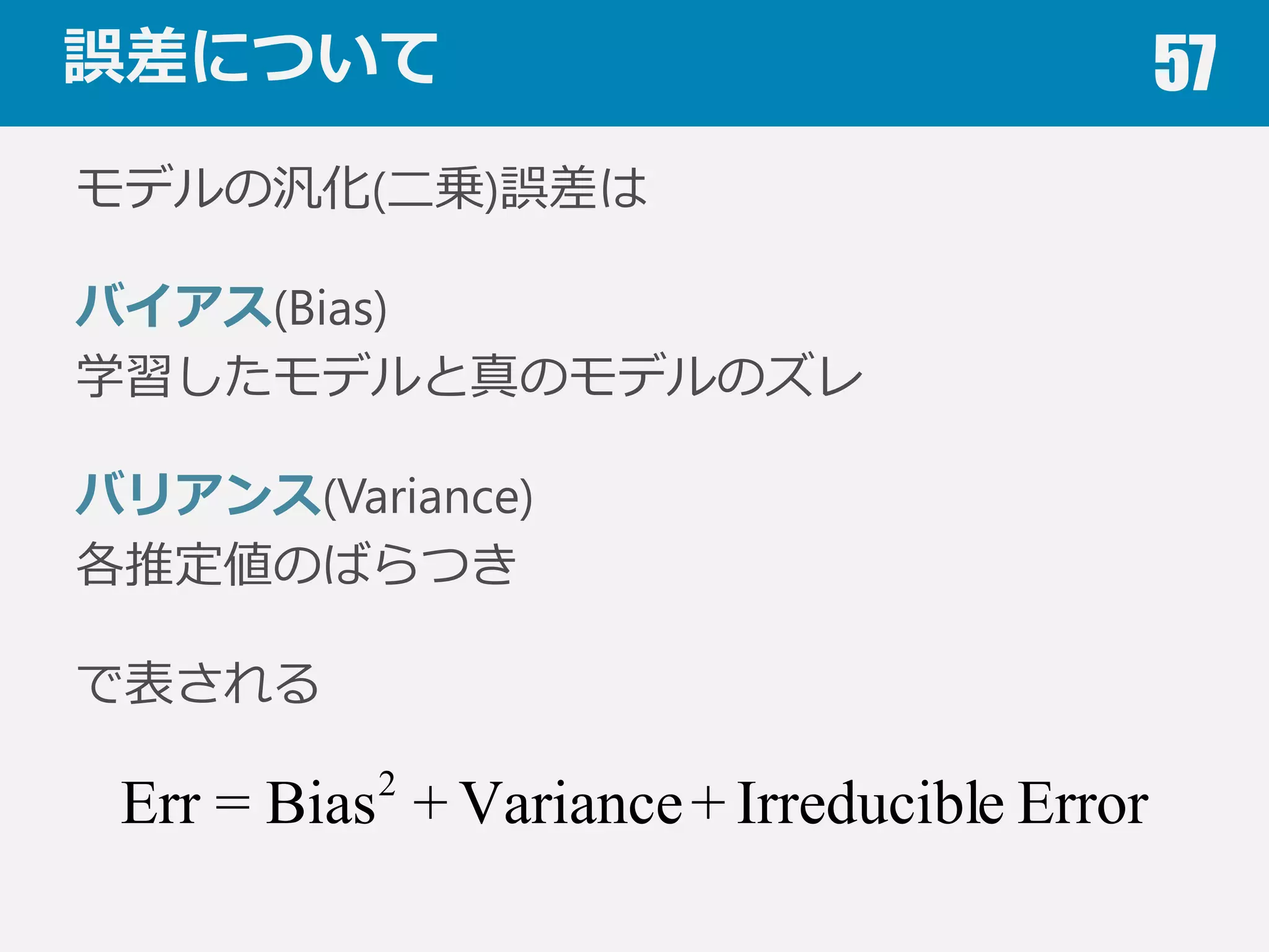 過学習対策 57
何らかの属性に応じて分割
新たな被験者に対するモデ
ルの性能を評価する場合，
データを被験者ごとに分割
すると良良い．
学習データと評価データの両⽅方に同じ被験
者のデータが含まれると，汎化誤差が不不当
に⼩小さくなる．
名前 x y 姿勢
A 23.2 63.0 ⽴立立
A 23.5 65.1 ⽴立立
A 24.0 68.0 座
B 24.1 69.3 座
B 24.2 70.1 座
B 24.2 70.2 ⽴立立
C 23.9 69.6 寝
…
 