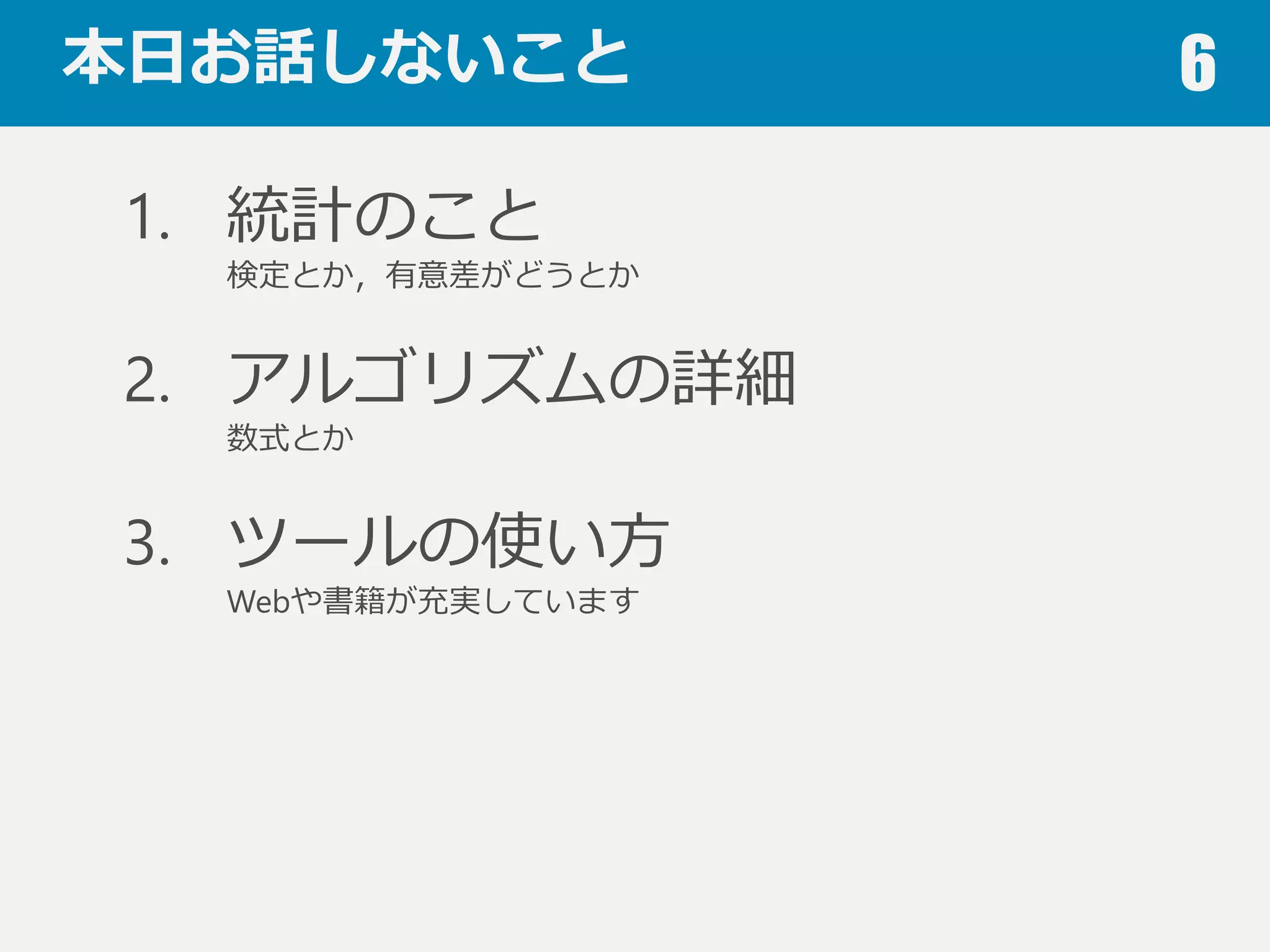 本⽇日お話しないこと 6
1. 統計のこと
検定とか，有意差がどうとか
2. アルゴリズムの詳細
数式とか
3. ツールの使い⽅方
Webや書籍が充実しています
4. ビッグデータ関連
データベースとか分散処理理とか
 